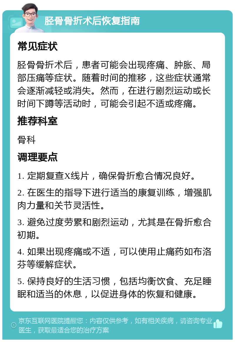 胫骨骨折术后恢复指南 常见症状 胫骨骨折术后，患者可能会出现疼痛、肿胀、局部压痛等症状。随着时间的推移，这些症状通常会逐渐减轻或消失。然而，在进行剧烈运动或长时间下蹲等活动时，可能会引起不适或疼痛。 推荐科室 骨科 调理要点 1. 定期复查X线片，确保骨折愈合情况良好。 2. 在医生的指导下进行适当的康复训练，增强肌肉力量和关节灵活性。 3. 避免过度劳累和剧烈运动，尤其是在骨折愈合初期。 4. 如果出现疼痛或不适，可以使用止痛药如布洛芬等缓解症状。 5. 保持良好的生活习惯，包括均衡饮食、充足睡眠和适当的休息，以促进身体的恢复和健康。