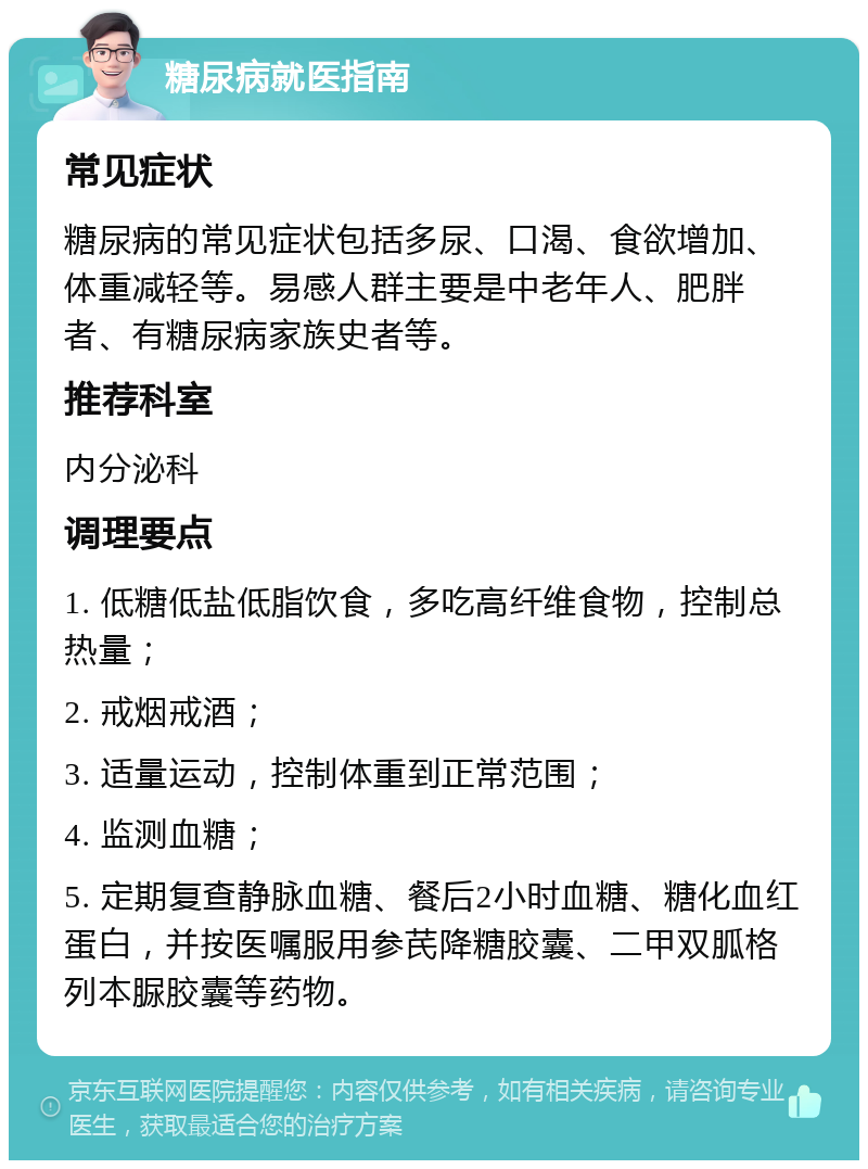 糖尿病就医指南 常见症状 糖尿病的常见症状包括多尿、口渴、食欲增加、体重减轻等。易感人群主要是中老年人、肥胖者、有糖尿病家族史者等。 推荐科室 内分泌科 调理要点 1. 低糖低盐低脂饮食，多吃高纤维食物，控制总热量； 2. 戒烟戒酒； 3. 适量运动，控制体重到正常范围； 4. 监测血糖； 5. 定期复查静脉血糖、餐后2小时血糖、糖化血红蛋白，并按医嘱服用参芪降糖胶囊、二甲双胍格列本脲胶囊等药物。