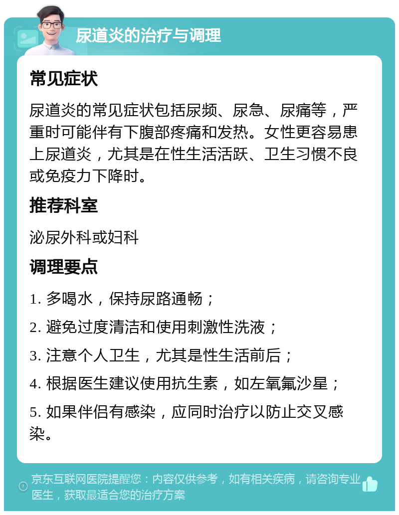 尿道炎的治疗与调理 常见症状 尿道炎的常见症状包括尿频、尿急、尿痛等，严重时可能伴有下腹部疼痛和发热。女性更容易患上尿道炎，尤其是在性生活活跃、卫生习惯不良或免疫力下降时。 推荐科室 泌尿外科或妇科 调理要点 1. 多喝水，保持尿路通畅； 2. 避免过度清洁和使用刺激性洗液； 3. 注意个人卫生，尤其是性生活前后； 4. 根据医生建议使用抗生素，如左氧氟沙星； 5. 如果伴侣有感染，应同时治疗以防止交叉感染。