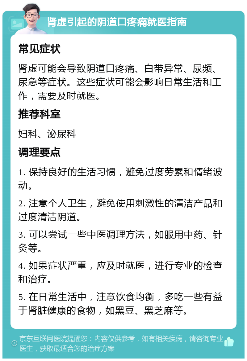 肾虚引起的阴道口疼痛就医指南 常见症状 肾虚可能会导致阴道口疼痛、白带异常、尿频、尿急等症状。这些症状可能会影响日常生活和工作，需要及时就医。 推荐科室 妇科、泌尿科 调理要点 1. 保持良好的生活习惯，避免过度劳累和情绪波动。 2. 注意个人卫生，避免使用刺激性的清洁产品和过度清洁阴道。 3. 可以尝试一些中医调理方法，如服用中药、针灸等。 4. 如果症状严重，应及时就医，进行专业的检查和治疗。 5. 在日常生活中，注意饮食均衡，多吃一些有益于肾脏健康的食物，如黑豆、黑芝麻等。