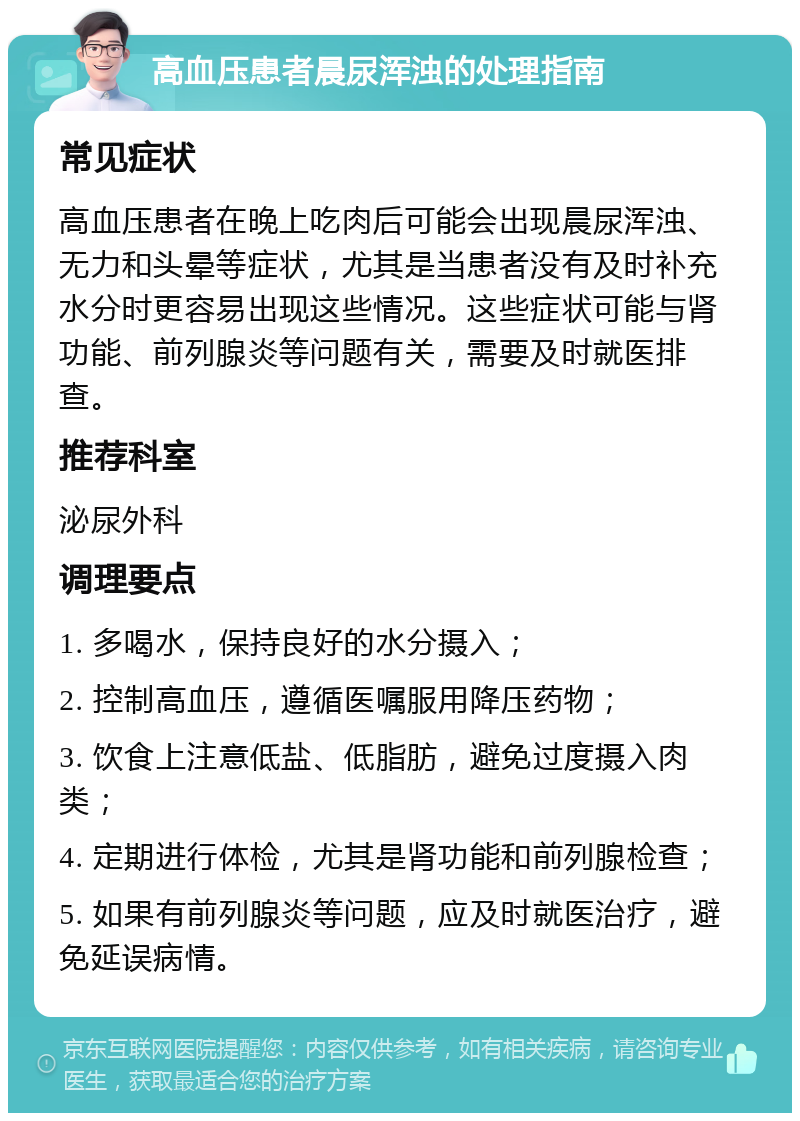 高血压患者晨尿浑浊的处理指南 常见症状 高血压患者在晚上吃肉后可能会出现晨尿浑浊、无力和头晕等症状，尤其是当患者没有及时补充水分时更容易出现这些情况。这些症状可能与肾功能、前列腺炎等问题有关，需要及时就医排查。 推荐科室 泌尿外科 调理要点 1. 多喝水，保持良好的水分摄入； 2. 控制高血压，遵循医嘱服用降压药物； 3. 饮食上注意低盐、低脂肪，避免过度摄入肉类； 4. 定期进行体检，尤其是肾功能和前列腺检查； 5. 如果有前列腺炎等问题，应及时就医治疗，避免延误病情。