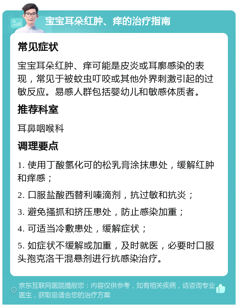 宝宝耳朵红肿、痒的治疗指南 常见症状 宝宝耳朵红肿、痒可能是皮炎或耳廓感染的表现，常见于被蚊虫叮咬或其他外界刺激引起的过敏反应。易感人群包括婴幼儿和敏感体质者。 推荐科室 耳鼻咽喉科 调理要点 1. 使用丁酸氢化可的松乳膏涂抹患处，缓解红肿和痒感； 2. 口服盐酸西替利嗪滴剂，抗过敏和抗炎； 3. 避免搔抓和挤压患处，防止感染加重； 4. 可适当冷敷患处，缓解症状； 5. 如症状不缓解或加重，及时就医，必要时口服头孢克洛干混悬剂进行抗感染治疗。