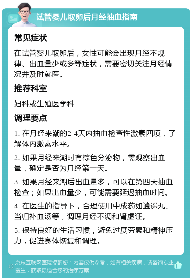 试管婴儿取卵后月经抽血指南 常见症状 在试管婴儿取卵后，女性可能会出现月经不规律、出血量少或多等症状，需要密切关注月经情况并及时就医。 推荐科室 妇科或生殖医学科 调理要点 1. 在月经来潮的2-4天内抽血检查性激素四项，了解体内激素水平。 2. 如果月经来潮时有棕色分泌物，需观察出血量，确定是否为月经第一天。 3. 如果月经来潮后出血量多，可以在第四天抽血检查；如果出血量少，可能需要延迟抽血时间。 4. 在医生的指导下，合理使用中成药如逍遥丸、当归补血汤等，调理月经不调和肾虚证。 5. 保持良好的生活习惯，避免过度劳累和精神压力，促进身体恢复和调理。