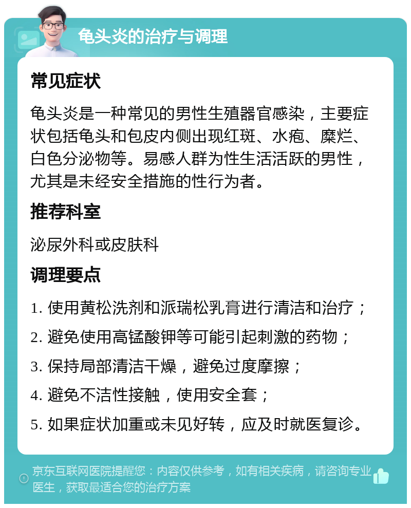 龟头炎的治疗与调理 常见症状 龟头炎是一种常见的男性生殖器官感染，主要症状包括龟头和包皮内侧出现红斑、水疱、糜烂、白色分泌物等。易感人群为性生活活跃的男性，尤其是未经安全措施的性行为者。 推荐科室 泌尿外科或皮肤科 调理要点 1. 使用黄松洗剂和派瑞松乳膏进行清洁和治疗； 2. 避免使用高锰酸钾等可能引起刺激的药物； 3. 保持局部清洁干燥，避免过度摩擦； 4. 避免不洁性接触，使用安全套； 5. 如果症状加重或未见好转，应及时就医复诊。