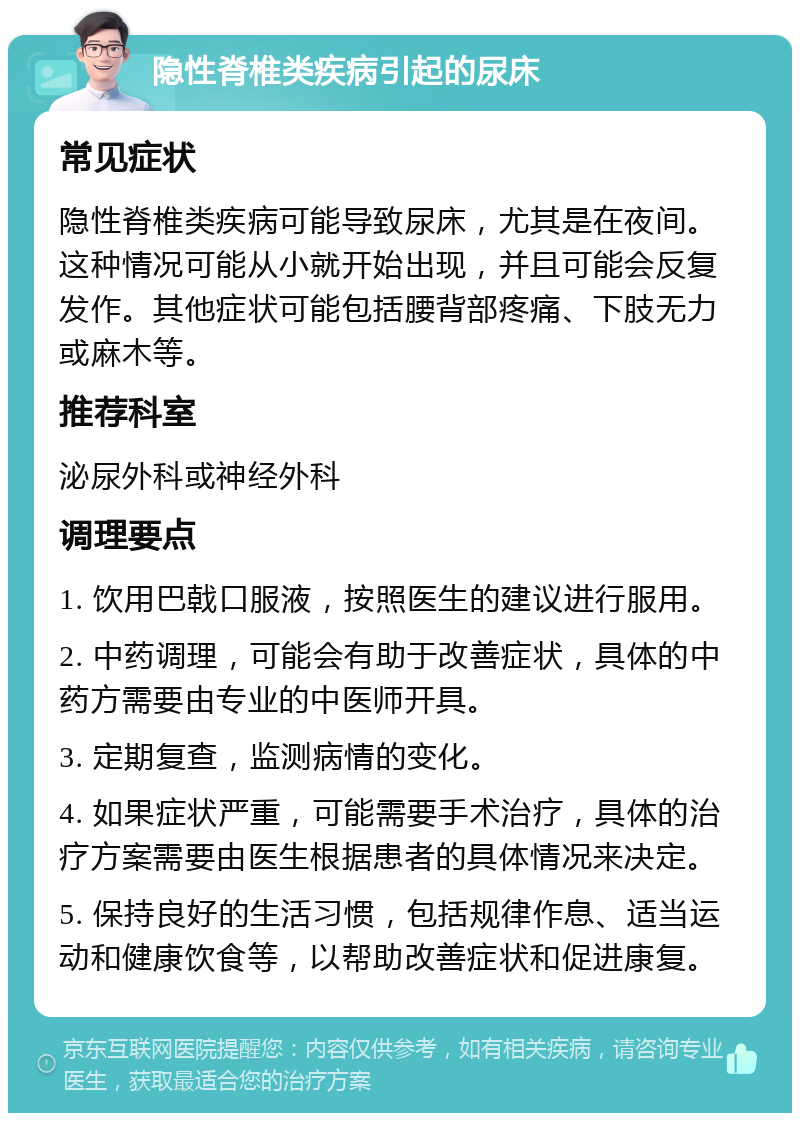 隐性脊椎类疾病引起的尿床 常见症状 隐性脊椎类疾病可能导致尿床，尤其是在夜间。这种情况可能从小就开始出现，并且可能会反复发作。其他症状可能包括腰背部疼痛、下肢无力或麻木等。 推荐科室 泌尿外科或神经外科 调理要点 1. 饮用巴戟口服液，按照医生的建议进行服用。 2. 中药调理，可能会有助于改善症状，具体的中药方需要由专业的中医师开具。 3. 定期复查，监测病情的变化。 4. 如果症状严重，可能需要手术治疗，具体的治疗方案需要由医生根据患者的具体情况来决定。 5. 保持良好的生活习惯，包括规律作息、适当运动和健康饮食等，以帮助改善症状和促进康复。