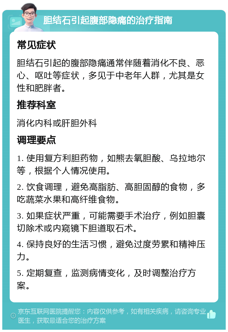 胆结石引起腹部隐痛的治疗指南 常见症状 胆结石引起的腹部隐痛通常伴随着消化不良、恶心、呕吐等症状，多见于中老年人群，尤其是女性和肥胖者。 推荐科室 消化内科或肝胆外科 调理要点 1. 使用复方利胆药物，如熊去氧胆酸、乌拉地尔等，根据个人情况使用。 2. 饮食调理，避免高脂肪、高胆固醇的食物，多吃蔬菜水果和高纤维食物。 3. 如果症状严重，可能需要手术治疗，例如胆囊切除术或内窥镜下胆道取石术。 4. 保持良好的生活习惯，避免过度劳累和精神压力。 5. 定期复查，监测病情变化，及时调整治疗方案。