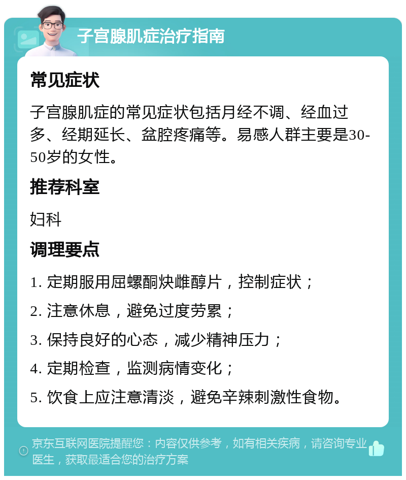 子宫腺肌症治疗指南 常见症状 子宫腺肌症的常见症状包括月经不调、经血过多、经期延长、盆腔疼痛等。易感人群主要是30-50岁的女性。 推荐科室 妇科 调理要点 1. 定期服用屈螺酮炔雌醇片，控制症状； 2. 注意休息，避免过度劳累； 3. 保持良好的心态，减少精神压力； 4. 定期检查，监测病情变化； 5. 饮食上应注意清淡，避免辛辣刺激性食物。