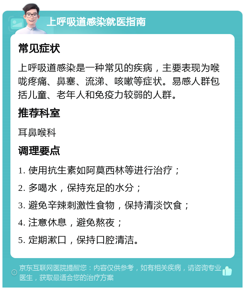 上呼吸道感染就医指南 常见症状 上呼吸道感染是一种常见的疾病，主要表现为喉咙疼痛、鼻塞、流涕、咳嗽等症状。易感人群包括儿童、老年人和免疫力较弱的人群。 推荐科室 耳鼻喉科 调理要点 1. 使用抗生素如阿莫西林等进行治疗； 2. 多喝水，保持充足的水分； 3. 避免辛辣刺激性食物，保持清淡饮食； 4. 注意休息，避免熬夜； 5. 定期漱口，保持口腔清洁。