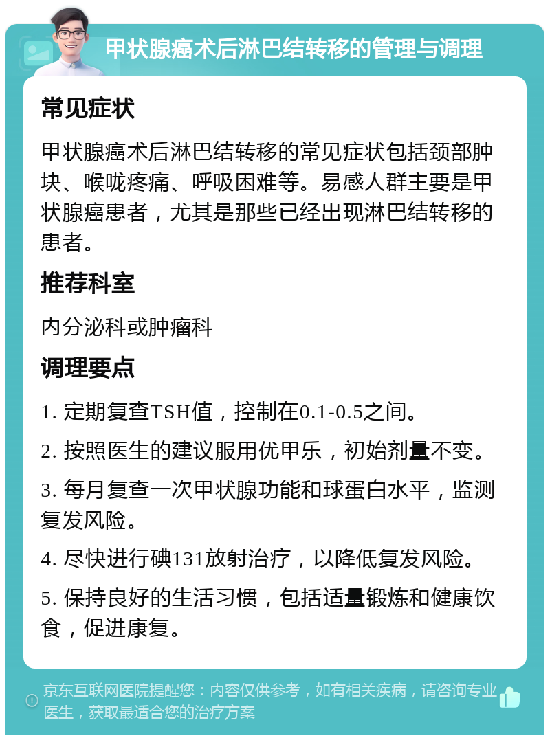 甲状腺癌术后淋巴结转移的管理与调理 常见症状 甲状腺癌术后淋巴结转移的常见症状包括颈部肿块、喉咙疼痛、呼吸困难等。易感人群主要是甲状腺癌患者，尤其是那些已经出现淋巴结转移的患者。 推荐科室 内分泌科或肿瘤科 调理要点 1. 定期复查TSH值，控制在0.1-0.5之间。 2. 按照医生的建议服用优甲乐，初始剂量不变。 3. 每月复查一次甲状腺功能和球蛋白水平，监测复发风险。 4. 尽快进行碘131放射治疗，以降低复发风险。 5. 保持良好的生活习惯，包括适量锻炼和健康饮食，促进康复。