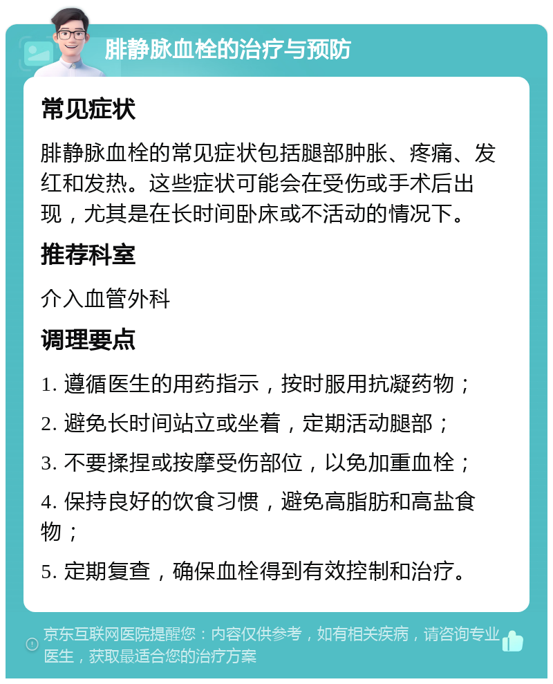 腓静脉血栓的治疗与预防 常见症状 腓静脉血栓的常见症状包括腿部肿胀、疼痛、发红和发热。这些症状可能会在受伤或手术后出现，尤其是在长时间卧床或不活动的情况下。 推荐科室 介入血管外科 调理要点 1. 遵循医生的用药指示，按时服用抗凝药物； 2. 避免长时间站立或坐着，定期活动腿部； 3. 不要揉捏或按摩受伤部位，以免加重血栓； 4. 保持良好的饮食习惯，避免高脂肪和高盐食物； 5. 定期复查，确保血栓得到有效控制和治疗。