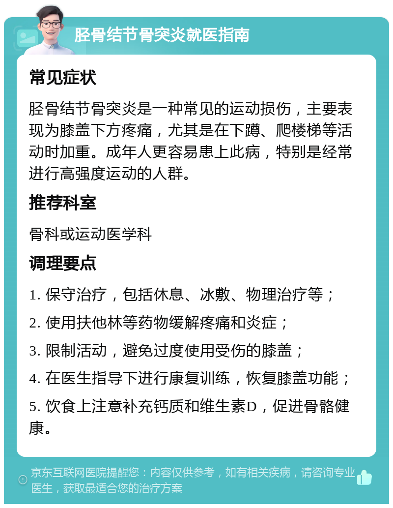 胫骨结节骨突炎就医指南 常见症状 胫骨结节骨突炎是一种常见的运动损伤，主要表现为膝盖下方疼痛，尤其是在下蹲、爬楼梯等活动时加重。成年人更容易患上此病，特别是经常进行高强度运动的人群。 推荐科室 骨科或运动医学科 调理要点 1. 保守治疗，包括休息、冰敷、物理治疗等； 2. 使用扶他林等药物缓解疼痛和炎症； 3. 限制活动，避免过度使用受伤的膝盖； 4. 在医生指导下进行康复训练，恢复膝盖功能； 5. 饮食上注意补充钙质和维生素D，促进骨骼健康。