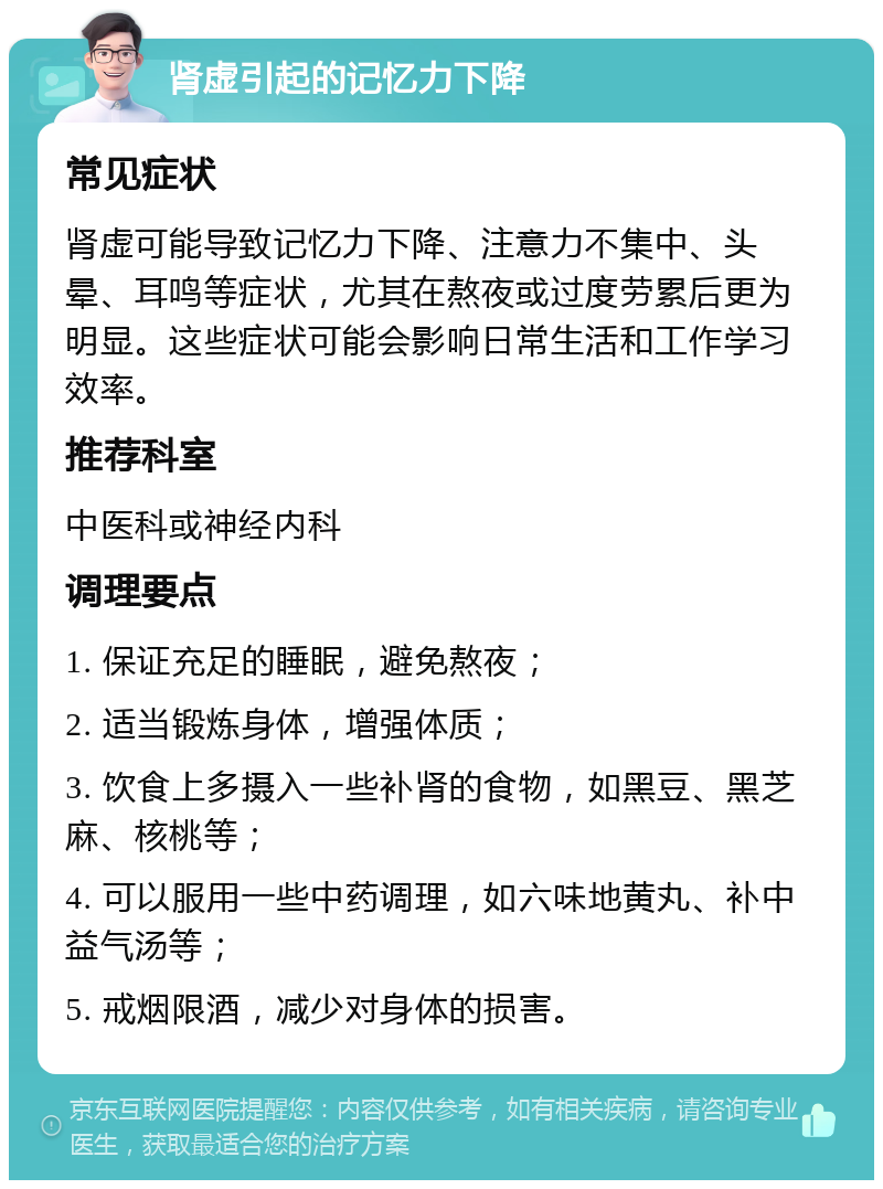 肾虚引起的记忆力下降 常见症状 肾虚可能导致记忆力下降、注意力不集中、头晕、耳鸣等症状，尤其在熬夜或过度劳累后更为明显。这些症状可能会影响日常生活和工作学习效率。 推荐科室 中医科或神经内科 调理要点 1. 保证充足的睡眠，避免熬夜； 2. 适当锻炼身体，增强体质； 3. 饮食上多摄入一些补肾的食物，如黑豆、黑芝麻、核桃等； 4. 可以服用一些中药调理，如六味地黄丸、补中益气汤等； 5. 戒烟限酒，减少对身体的损害。