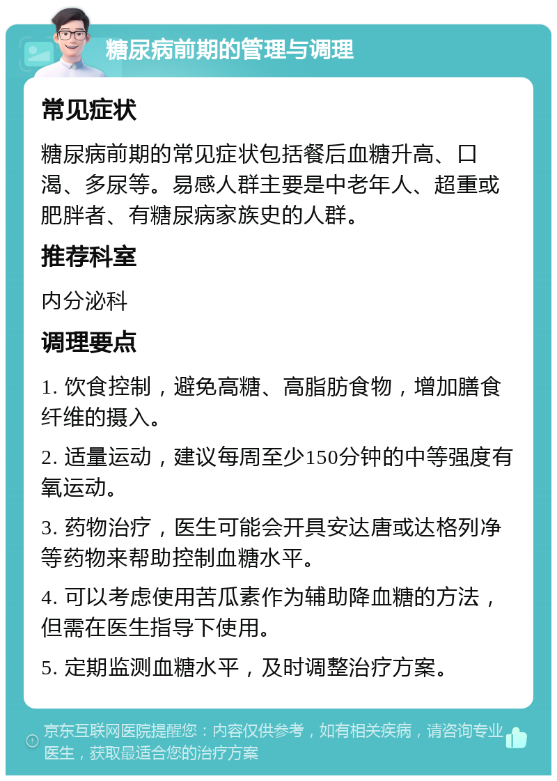 糖尿病前期的管理与调理 常见症状 糖尿病前期的常见症状包括餐后血糖升高、口渴、多尿等。易感人群主要是中老年人、超重或肥胖者、有糖尿病家族史的人群。 推荐科室 内分泌科 调理要点 1. 饮食控制，避免高糖、高脂肪食物，增加膳食纤维的摄入。 2. 适量运动，建议每周至少150分钟的中等强度有氧运动。 3. 药物治疗，医生可能会开具安达唐或达格列净等药物来帮助控制血糖水平。 4. 可以考虑使用苦瓜素作为辅助降血糖的方法，但需在医生指导下使用。 5. 定期监测血糖水平，及时调整治疗方案。