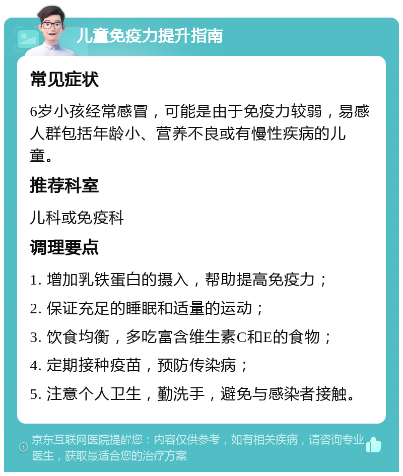 儿童免疫力提升指南 常见症状 6岁小孩经常感冒，可能是由于免疫力较弱，易感人群包括年龄小、营养不良或有慢性疾病的儿童。 推荐科室 儿科或免疫科 调理要点 1. 增加乳铁蛋白的摄入，帮助提高免疫力； 2. 保证充足的睡眠和适量的运动； 3. 饮食均衡，多吃富含维生素C和E的食物； 4. 定期接种疫苗，预防传染病； 5. 注意个人卫生，勤洗手，避免与感染者接触。