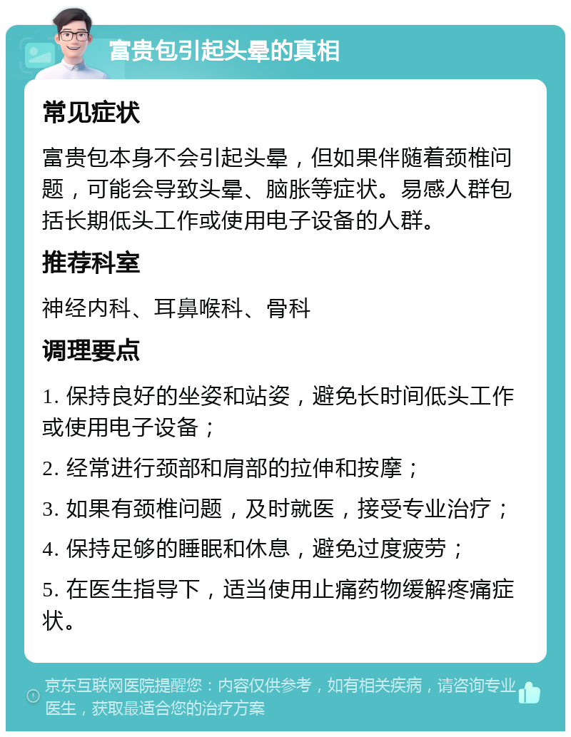 富贵包引起头晕的真相 常见症状 富贵包本身不会引起头晕，但如果伴随着颈椎问题，可能会导致头晕、脑胀等症状。易感人群包括长期低头工作或使用电子设备的人群。 推荐科室 神经内科、耳鼻喉科、骨科 调理要点 1. 保持良好的坐姿和站姿，避免长时间低头工作或使用电子设备； 2. 经常进行颈部和肩部的拉伸和按摩； 3. 如果有颈椎问题，及时就医，接受专业治疗； 4. 保持足够的睡眠和休息，避免过度疲劳； 5. 在医生指导下，适当使用止痛药物缓解疼痛症状。