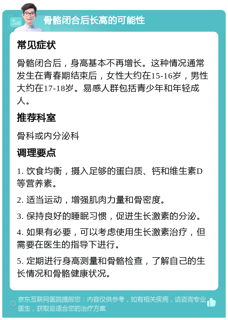 骨骼闭合后长高的可能性 常见症状 骨骼闭合后，身高基本不再增长。这种情况通常发生在青春期结束后，女性大约在15-16岁，男性大约在17-18岁。易感人群包括青少年和年轻成人。 推荐科室 骨科或内分泌科 调理要点 1. 饮食均衡，摄入足够的蛋白质、钙和维生素D等营养素。 2. 适当运动，增强肌肉力量和骨密度。 3. 保持良好的睡眠习惯，促进生长激素的分泌。 4. 如果有必要，可以考虑使用生长激素治疗，但需要在医生的指导下进行。 5. 定期进行身高测量和骨骼检查，了解自己的生长情况和骨骼健康状况。