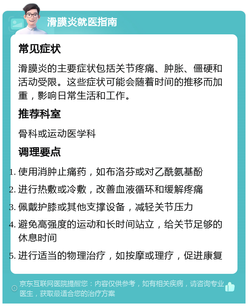 滑膜炎就医指南 常见症状 滑膜炎的主要症状包括关节疼痛、肿胀、僵硬和活动受限。这些症状可能会随着时间的推移而加重，影响日常生活和工作。 推荐科室 骨科或运动医学科 调理要点 使用消肿止痛药，如布洛芬或对乙酰氨基酚 进行热敷或冷敷，改善血液循环和缓解疼痛 佩戴护膝或其他支撑设备，减轻关节压力 避免高强度的运动和长时间站立，给关节足够的休息时间 进行适当的物理治疗，如按摩或理疗，促进康复