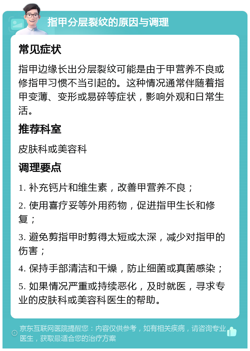 指甲分层裂纹的原因与调理 常见症状 指甲边缘长出分层裂纹可能是由于甲营养不良或修指甲习惯不当引起的。这种情况通常伴随着指甲变薄、变形或易碎等症状，影响外观和日常生活。 推荐科室 皮肤科或美容科 调理要点 1. 补充钙片和维生素，改善甲营养不良； 2. 使用喜疗妥等外用药物，促进指甲生长和修复； 3. 避免剪指甲时剪得太短或太深，减少对指甲的伤害； 4. 保持手部清洁和干燥，防止细菌或真菌感染； 5. 如果情况严重或持续恶化，及时就医，寻求专业的皮肤科或美容科医生的帮助。