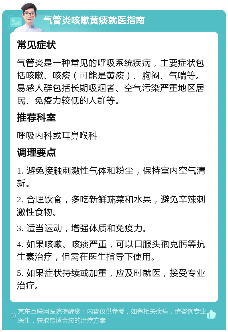 气管炎咳嗽黄痰就医指南 常见症状 气管炎是一种常见的呼吸系统疾病，主要症状包括咳嗽、咳痰（可能是黄痰）、胸闷、气喘等。易感人群包括长期吸烟者、空气污染严重地区居民、免疫力较低的人群等。 推荐科室 呼吸内科或耳鼻喉科 调理要点 1. 避免接触刺激性气体和粉尘，保持室内空气清新。 2. 合理饮食，多吃新鲜蔬菜和水果，避免辛辣刺激性食物。 3. 适当运动，增强体质和免疫力。 4. 如果咳嗽、咳痰严重，可以口服头孢克肟等抗生素治疗，但需在医生指导下使用。 5. 如果症状持续或加重，应及时就医，接受专业治疗。