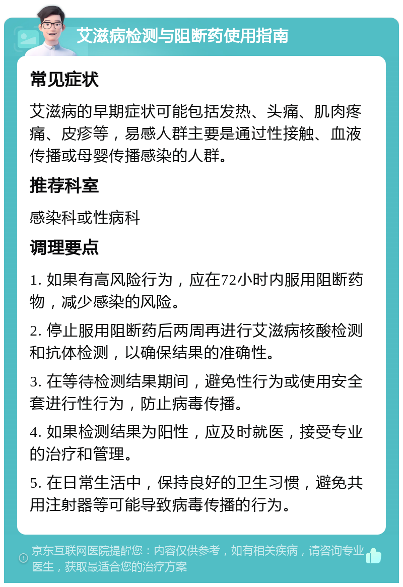 艾滋病检测与阻断药使用指南 常见症状 艾滋病的早期症状可能包括发热、头痛、肌肉疼痛、皮疹等，易感人群主要是通过性接触、血液传播或母婴传播感染的人群。 推荐科室 感染科或性病科 调理要点 1. 如果有高风险行为，应在72小时内服用阻断药物，减少感染的风险。 2. 停止服用阻断药后两周再进行艾滋病核酸检测和抗体检测，以确保结果的准确性。 3. 在等待检测结果期间，避免性行为或使用安全套进行性行为，防止病毒传播。 4. 如果检测结果为阳性，应及时就医，接受专业的治疗和管理。 5. 在日常生活中，保持良好的卫生习惯，避免共用注射器等可能导致病毒传播的行为。