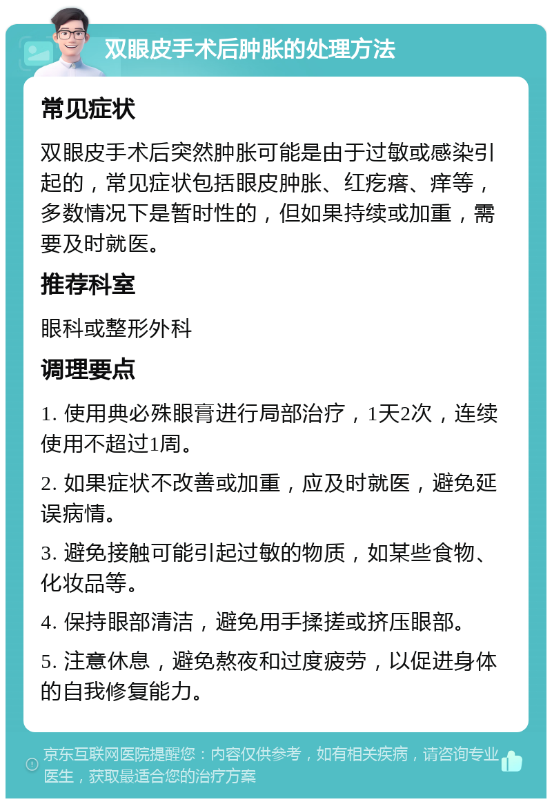 双眼皮手术后肿胀的处理方法 常见症状 双眼皮手术后突然肿胀可能是由于过敏或感染引起的，常见症状包括眼皮肿胀、红疙瘩、痒等，多数情况下是暂时性的，但如果持续或加重，需要及时就医。 推荐科室 眼科或整形外科 调理要点 1. 使用典必殊眼膏进行局部治疗，1天2次，连续使用不超过1周。 2. 如果症状不改善或加重，应及时就医，避免延误病情。 3. 避免接触可能引起过敏的物质，如某些食物、化妆品等。 4. 保持眼部清洁，避免用手揉搓或挤压眼部。 5. 注意休息，避免熬夜和过度疲劳，以促进身体的自我修复能力。