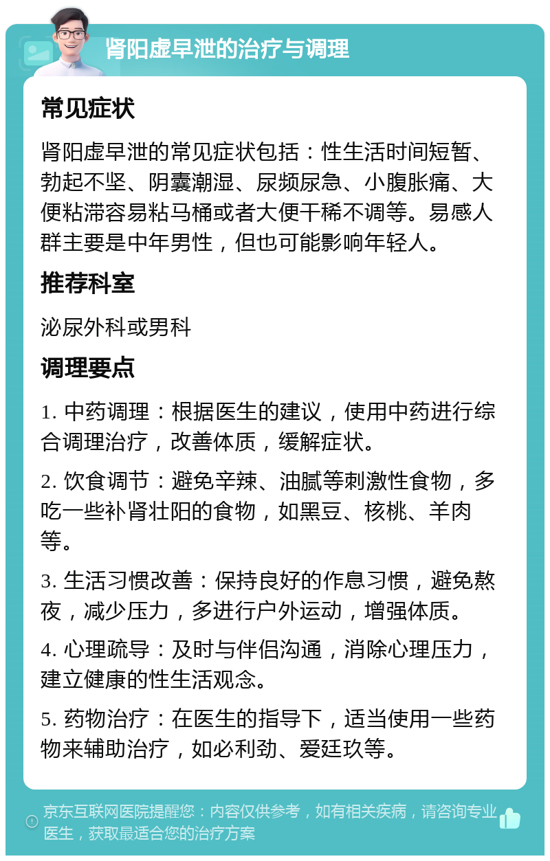 肾阳虚早泄的治疗与调理 常见症状 肾阳虚早泄的常见症状包括：性生活时间短暂、勃起不坚、阴囊潮湿、尿频尿急、小腹胀痛、大便粘滞容易粘马桶或者大便干稀不调等。易感人群主要是中年男性，但也可能影响年轻人。 推荐科室 泌尿外科或男科 调理要点 1. 中药调理：根据医生的建议，使用中药进行综合调理治疗，改善体质，缓解症状。 2. 饮食调节：避免辛辣、油腻等刺激性食物，多吃一些补肾壮阳的食物，如黑豆、核桃、羊肉等。 3. 生活习惯改善：保持良好的作息习惯，避免熬夜，减少压力，多进行户外运动，增强体质。 4. 心理疏导：及时与伴侣沟通，消除心理压力，建立健康的性生活观念。 5. 药物治疗：在医生的指导下，适当使用一些药物来辅助治疗，如必利劲、爱廷玖等。