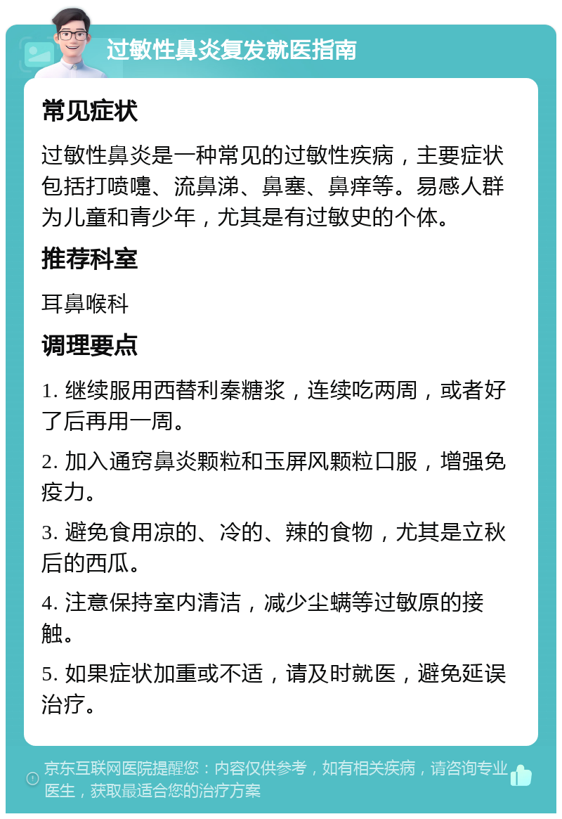 过敏性鼻炎复发就医指南 常见症状 过敏性鼻炎是一种常见的过敏性疾病，主要症状包括打喷嚏、流鼻涕、鼻塞、鼻痒等。易感人群为儿童和青少年，尤其是有过敏史的个体。 推荐科室 耳鼻喉科 调理要点 1. 继续服用西替利秦糖浆，连续吃两周，或者好了后再用一周。 2. 加入通窍鼻炎颗粒和玉屏风颗粒口服，增强免疫力。 3. 避免食用凉的、冷的、辣的食物，尤其是立秋后的西瓜。 4. 注意保持室内清洁，减少尘螨等过敏原的接触。 5. 如果症状加重或不适，请及时就医，避免延误治疗。