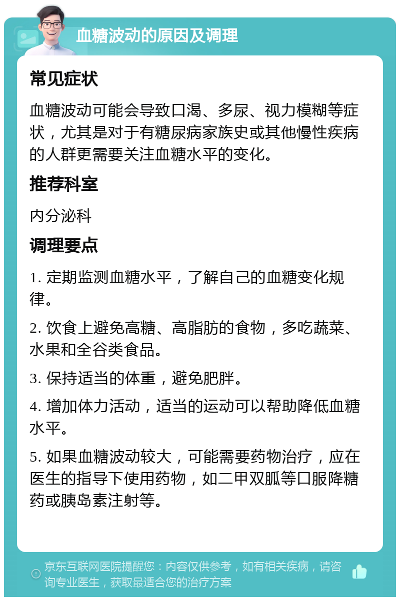 血糖波动的原因及调理 常见症状 血糖波动可能会导致口渴、多尿、视力模糊等症状，尤其是对于有糖尿病家族史或其他慢性疾病的人群更需要关注血糖水平的变化。 推荐科室 内分泌科 调理要点 1. 定期监测血糖水平，了解自己的血糖变化规律。 2. 饮食上避免高糖、高脂肪的食物，多吃蔬菜、水果和全谷类食品。 3. 保持适当的体重，避免肥胖。 4. 增加体力活动，适当的运动可以帮助降低血糖水平。 5. 如果血糖波动较大，可能需要药物治疗，应在医生的指导下使用药物，如二甲双胍等口服降糖药或胰岛素注射等。