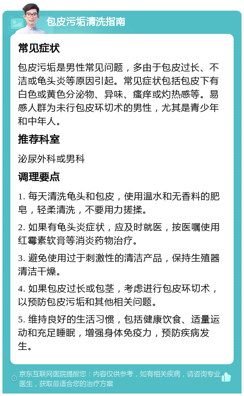 包皮污垢清洗指南 常见症状 包皮污垢是男性常见问题，多由于包皮过长、不洁或龟头炎等原因引起。常见症状包括包皮下有白色或黄色分泌物、异味、瘙痒或灼热感等。易感人群为未行包皮环切术的男性，尤其是青少年和中年人。 推荐科室 泌尿外科或男科 调理要点 1. 每天清洗龟头和包皮，使用温水和无香料的肥皂，轻柔清洗，不要用力搓揉。 2. 如果有龟头炎症状，应及时就医，按医嘱使用红霉素软膏等消炎药物治疗。 3. 避免使用过于刺激性的清洁产品，保持生殖器清洁干燥。 4. 如果包皮过长或包茎，考虑进行包皮环切术，以预防包皮污垢和其他相关问题。 5. 维持良好的生活习惯，包括健康饮食、适量运动和充足睡眠，增强身体免疫力，预防疾病发生。