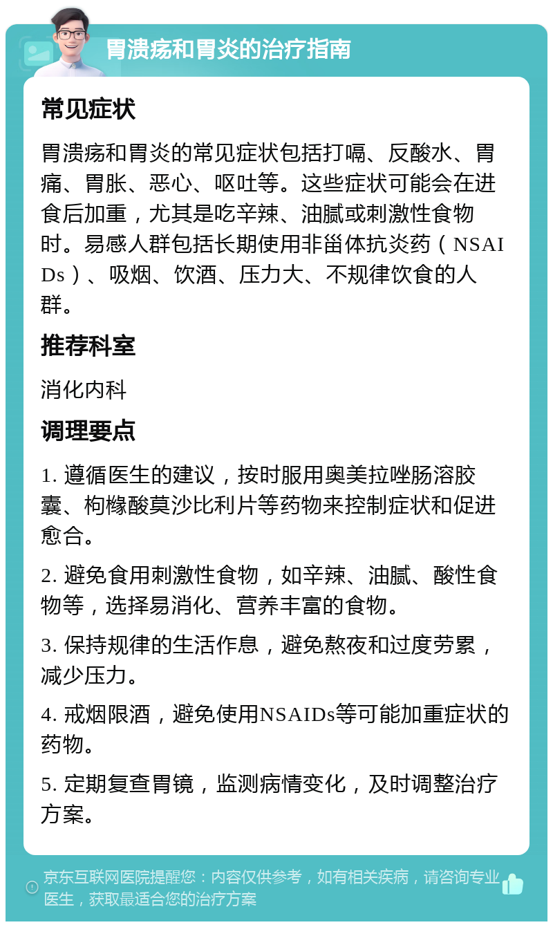 胃溃疡和胃炎的治疗指南 常见症状 胃溃疡和胃炎的常见症状包括打嗝、反酸水、胃痛、胃胀、恶心、呕吐等。这些症状可能会在进食后加重，尤其是吃辛辣、油腻或刺激性食物时。易感人群包括长期使用非甾体抗炎药（NSAIDs）、吸烟、饮酒、压力大、不规律饮食的人群。 推荐科室 消化内科 调理要点 1. 遵循医生的建议，按时服用奥美拉唑肠溶胶囊、枸橼酸莫沙比利片等药物来控制症状和促进愈合。 2. 避免食用刺激性食物，如辛辣、油腻、酸性食物等，选择易消化、营养丰富的食物。 3. 保持规律的生活作息，避免熬夜和过度劳累，减少压力。 4. 戒烟限酒，避免使用NSAIDs等可能加重症状的药物。 5. 定期复查胃镜，监测病情变化，及时调整治疗方案。