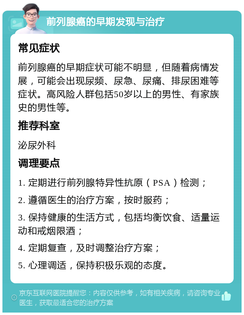 前列腺癌的早期发现与治疗 常见症状 前列腺癌的早期症状可能不明显，但随着病情发展，可能会出现尿频、尿急、尿痛、排尿困难等症状。高风险人群包括50岁以上的男性、有家族史的男性等。 推荐科室 泌尿外科 调理要点 1. 定期进行前列腺特异性抗原（PSA）检测； 2. 遵循医生的治疗方案，按时服药； 3. 保持健康的生活方式，包括均衡饮食、适量运动和戒烟限酒； 4. 定期复查，及时调整治疗方案； 5. 心理调适，保持积极乐观的态度。