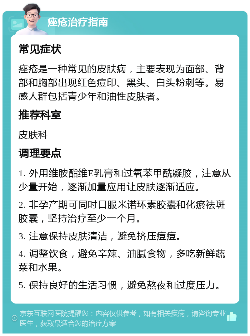 痤疮治疗指南 常见症状 痤疮是一种常见的皮肤病，主要表现为面部、背部和胸部出现红色痘印、黑头、白头粉刺等。易感人群包括青少年和油性皮肤者。 推荐科室 皮肤科 调理要点 1. 外用维胺酯维E乳膏和过氧苯甲酰凝胶，注意从少量开始，逐渐加量应用让皮肤逐渐适应。 2. 非孕产期可同时口服米诺环素胶囊和化瘀祛斑胶囊，坚持治疗至少一个月。 3. 注意保持皮肤清洁，避免挤压痘痘。 4. 调整饮食，避免辛辣、油腻食物，多吃新鲜蔬菜和水果。 5. 保持良好的生活习惯，避免熬夜和过度压力。