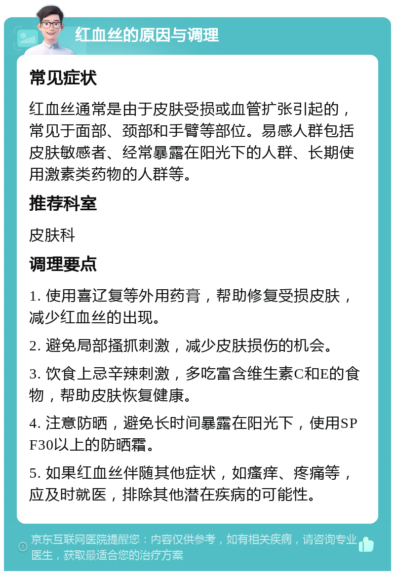 红血丝的原因与调理 常见症状 红血丝通常是由于皮肤受损或血管扩张引起的，常见于面部、颈部和手臂等部位。易感人群包括皮肤敏感者、经常暴露在阳光下的人群、长期使用激素类药物的人群等。 推荐科室 皮肤科 调理要点 1. 使用喜辽复等外用药膏，帮助修复受损皮肤，减少红血丝的出现。 2. 避免局部搔抓刺激，减少皮肤损伤的机会。 3. 饮食上忌辛辣刺激，多吃富含维生素C和E的食物，帮助皮肤恢复健康。 4. 注意防晒，避免长时间暴露在阳光下，使用SPF30以上的防晒霜。 5. 如果红血丝伴随其他症状，如瘙痒、疼痛等，应及时就医，排除其他潜在疾病的可能性。