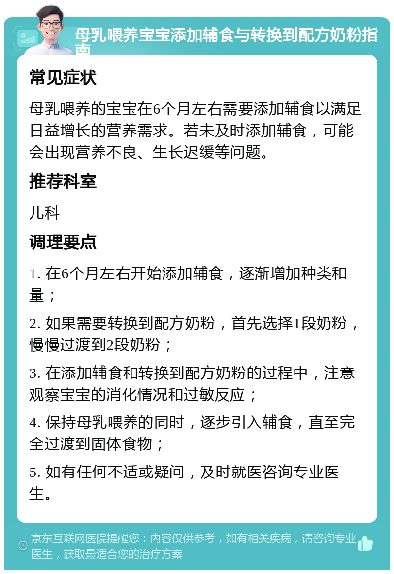 母乳喂养宝宝添加辅食与转换到配方奶粉指南 常见症状 母乳喂养的宝宝在6个月左右需要添加辅食以满足日益增长的营养需求。若未及时添加辅食，可能会出现营养不良、生长迟缓等问题。 推荐科室 儿科 调理要点 1. 在6个月左右开始添加辅食，逐渐增加种类和量； 2. 如果需要转换到配方奶粉，首先选择1段奶粉，慢慢过渡到2段奶粉； 3. 在添加辅食和转换到配方奶粉的过程中，注意观察宝宝的消化情况和过敏反应； 4. 保持母乳喂养的同时，逐步引入辅食，直至完全过渡到固体食物； 5. 如有任何不适或疑问，及时就医咨询专业医生。