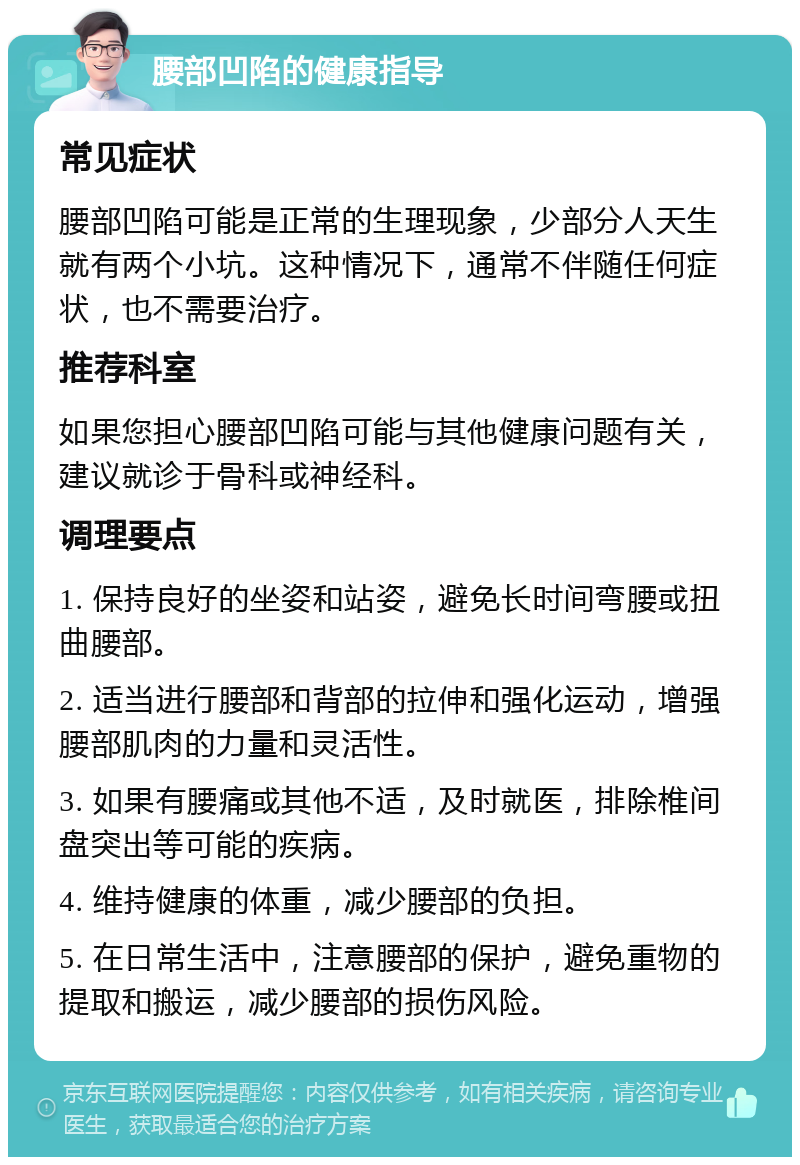 腰部凹陷的健康指导 常见症状 腰部凹陷可能是正常的生理现象，少部分人天生就有两个小坑。这种情况下，通常不伴随任何症状，也不需要治疗。 推荐科室 如果您担心腰部凹陷可能与其他健康问题有关，建议就诊于骨科或神经科。 调理要点 1. 保持良好的坐姿和站姿，避免长时间弯腰或扭曲腰部。 2. 适当进行腰部和背部的拉伸和强化运动，增强腰部肌肉的力量和灵活性。 3. 如果有腰痛或其他不适，及时就医，排除椎间盘突出等可能的疾病。 4. 维持健康的体重，减少腰部的负担。 5. 在日常生活中，注意腰部的保护，避免重物的提取和搬运，减少腰部的损伤风险。