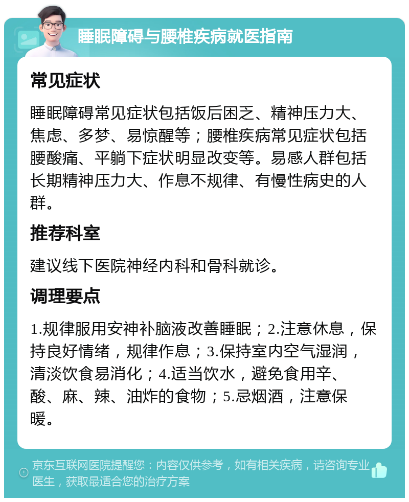 睡眠障碍与腰椎疾病就医指南 常见症状 睡眠障碍常见症状包括饭后困乏、精神压力大、焦虑、多梦、易惊醒等；腰椎疾病常见症状包括腰酸痛、平躺下症状明显改变等。易感人群包括长期精神压力大、作息不规律、有慢性病史的人群。 推荐科室 建议线下医院神经内科和骨科就诊。 调理要点 1.规律服用安神补脑液改善睡眠；2.注意休息，保持良好情绪，规律作息；3.保持室内空气湿润，清淡饮食易消化；4.适当饮水，避免食用辛、酸、麻、辣、油炸的食物；5.忌烟酒，注意保暖。