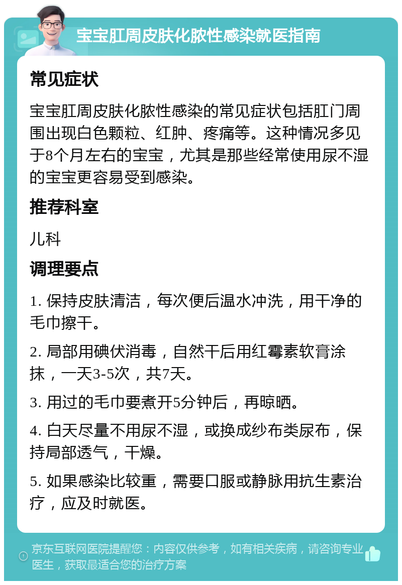 宝宝肛周皮肤化脓性感染就医指南 常见症状 宝宝肛周皮肤化脓性感染的常见症状包括肛门周围出现白色颗粒、红肿、疼痛等。这种情况多见于8个月左右的宝宝，尤其是那些经常使用尿不湿的宝宝更容易受到感染。 推荐科室 儿科 调理要点 1. 保持皮肤清洁，每次便后温水冲洗，用干净的毛巾擦干。 2. 局部用碘伏消毒，自然干后用红霉素软膏涂抹，一天3-5次，共7天。 3. 用过的毛巾要煮开5分钟后，再晾晒。 4. 白天尽量不用尿不湿，或换成纱布类尿布，保持局部透气，干燥。 5. 如果感染比较重，需要口服或静脉用抗生素治疗，应及时就医。