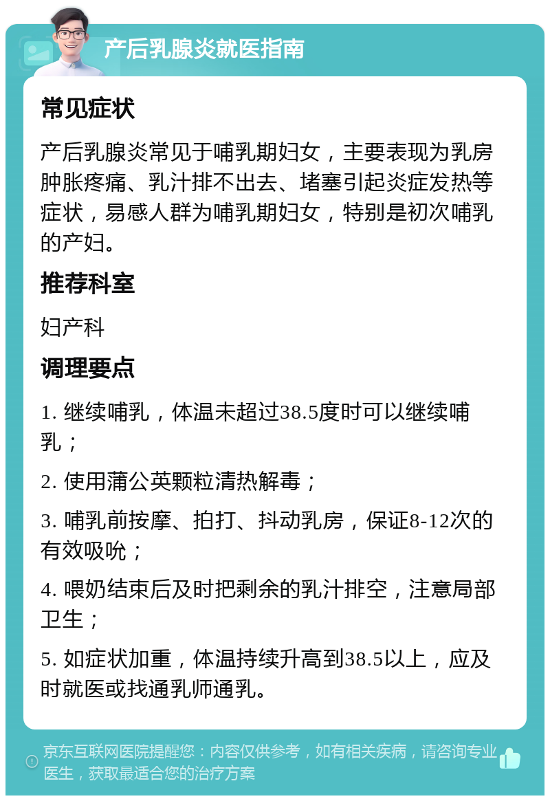 产后乳腺炎就医指南 常见症状 产后乳腺炎常见于哺乳期妇女，主要表现为乳房肿胀疼痛、乳汁排不出去、堵塞引起炎症发热等症状，易感人群为哺乳期妇女，特别是初次哺乳的产妇。 推荐科室 妇产科 调理要点 1. 继续哺乳，体温未超过38.5度时可以继续哺乳； 2. 使用蒲公英颗粒清热解毒； 3. 哺乳前按摩、拍打、抖动乳房，保证8-12次的有效吸吮； 4. 喂奶结束后及时把剩余的乳汁排空，注意局部卫生； 5. 如症状加重，体温持续升高到38.5以上，应及时就医或找通乳师通乳。