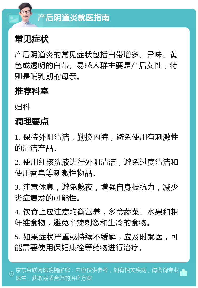 产后阴道炎就医指南 常见症状 产后阴道炎的常见症状包括白带增多、异味、黄色或透明的白带。易感人群主要是产后女性，特别是哺乳期的母亲。 推荐科室 妇科 调理要点 1. 保持外阴清洁，勤换内裤，避免使用有刺激性的清洁产品。 2. 使用红核洗液进行外阴清洁，避免过度清洁和使用香皂等刺激性物品。 3. 注意休息，避免熬夜，增强自身抵抗力，减少炎症复发的可能性。 4. 饮食上应注意均衡营养，多食蔬菜、水果和粗纤维食物，避免辛辣刺激和生冷的食物。 5. 如果症状严重或持续不缓解，应及时就医，可能需要使用保妇康栓等药物进行治疗。