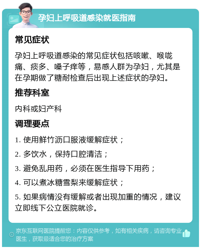 孕妇上呼吸道感染就医指南 常见症状 孕妇上呼吸道感染的常见症状包括咳嗽、喉咙痛、痰多、嗓子痒等，易感人群为孕妇，尤其是在孕期做了糖耐检查后出现上述症状的孕妇。 推荐科室 内科或妇产科 调理要点 1. 使用鲜竹沥口服液缓解症状； 2. 多饮水，保持口腔清洁； 3. 避免乱用药，必须在医生指导下用药； 4. 可以煮冰糖雪梨来缓解症状； 5. 如果病情没有缓解或者出现加重的情况，建议立即线下公立医院就诊。