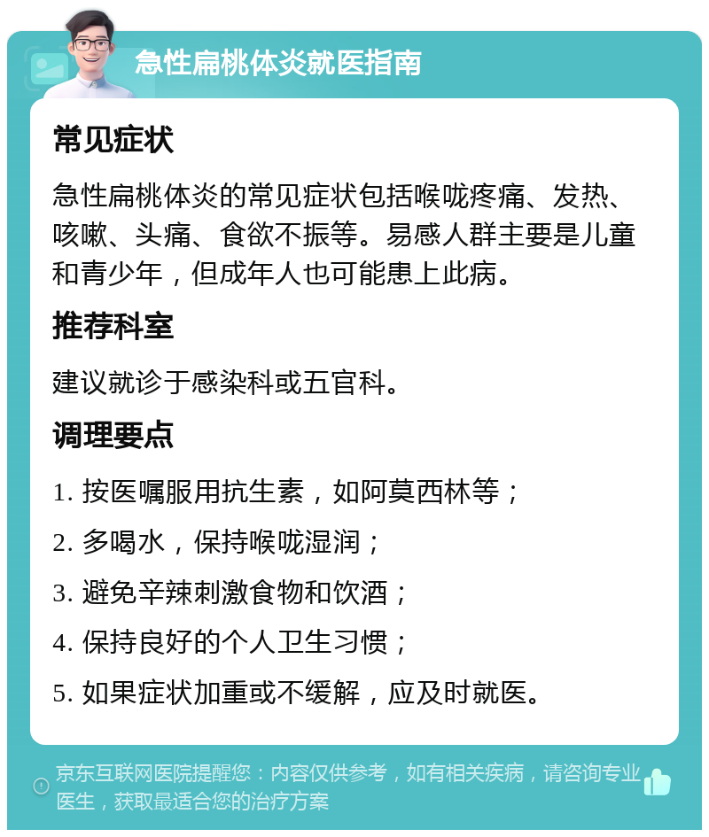 急性扁桃体炎就医指南 常见症状 急性扁桃体炎的常见症状包括喉咙疼痛、发热、咳嗽、头痛、食欲不振等。易感人群主要是儿童和青少年，但成年人也可能患上此病。 推荐科室 建议就诊于感染科或五官科。 调理要点 1. 按医嘱服用抗生素，如阿莫西林等； 2. 多喝水，保持喉咙湿润； 3. 避免辛辣刺激食物和饮酒； 4. 保持良好的个人卫生习惯； 5. 如果症状加重或不缓解，应及时就医。