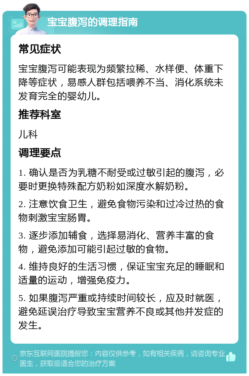 宝宝腹泻的调理指南 常见症状 宝宝腹泻可能表现为频繁拉稀、水样便、体重下降等症状，易感人群包括喂养不当、消化系统未发育完全的婴幼儿。 推荐科室 儿科 调理要点 1. 确认是否为乳糖不耐受或过敏引起的腹泻，必要时更换特殊配方奶粉如深度水解奶粉。 2. 注意饮食卫生，避免食物污染和过冷过热的食物刺激宝宝肠胃。 3. 逐步添加辅食，选择易消化、营养丰富的食物，避免添加可能引起过敏的食物。 4. 维持良好的生活习惯，保证宝宝充足的睡眠和适量的运动，增强免疫力。 5. 如果腹泻严重或持续时间较长，应及时就医，避免延误治疗导致宝宝营养不良或其他并发症的发生。