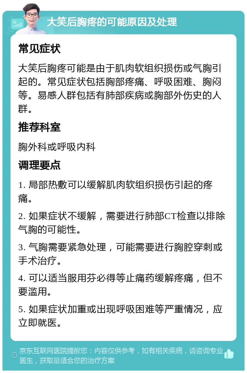 大笑后胸疼的可能原因及处理 常见症状 大笑后胸疼可能是由于肌肉软组织损伤或气胸引起的。常见症状包括胸部疼痛、呼吸困难、胸闷等。易感人群包括有肺部疾病或胸部外伤史的人群。 推荐科室 胸外科或呼吸内科 调理要点 1. 局部热敷可以缓解肌肉软组织损伤引起的疼痛。 2. 如果症状不缓解，需要进行肺部CT检查以排除气胸的可能性。 3. 气胸需要紧急处理，可能需要进行胸腔穿刺或手术治疗。 4. 可以适当服用芬必得等止痛药缓解疼痛，但不要滥用。 5. 如果症状加重或出现呼吸困难等严重情况，应立即就医。