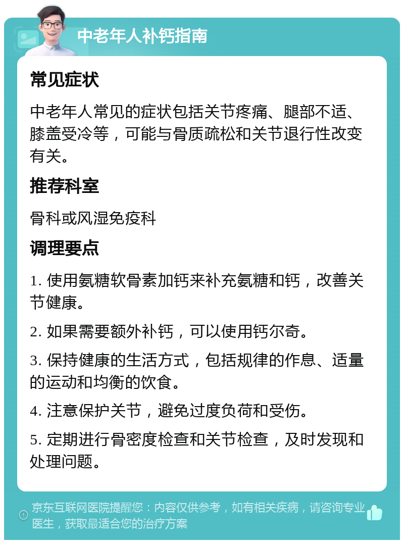 中老年人补钙指南 常见症状 中老年人常见的症状包括关节疼痛、腿部不适、膝盖受冷等，可能与骨质疏松和关节退行性改变有关。 推荐科室 骨科或风湿免疫科 调理要点 1. 使用氨糖软骨素加钙来补充氨糖和钙，改善关节健康。 2. 如果需要额外补钙，可以使用钙尔奇。 3. 保持健康的生活方式，包括规律的作息、适量的运动和均衡的饮食。 4. 注意保护关节，避免过度负荷和受伤。 5. 定期进行骨密度检查和关节检查，及时发现和处理问题。