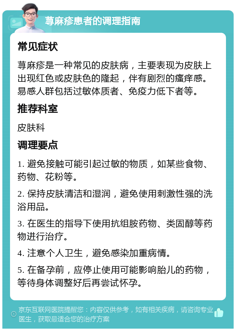 荨麻疹患者的调理指南 常见症状 荨麻疹是一种常见的皮肤病，主要表现为皮肤上出现红色或皮肤色的隆起，伴有剧烈的瘙痒感。易感人群包括过敏体质者、免疫力低下者等。 推荐科室 皮肤科 调理要点 1. 避免接触可能引起过敏的物质，如某些食物、药物、花粉等。 2. 保持皮肤清洁和湿润，避免使用刺激性强的洗浴用品。 3. 在医生的指导下使用抗组胺药物、类固醇等药物进行治疗。 4. 注意个人卫生，避免感染加重病情。 5. 在备孕前，应停止使用可能影响胎儿的药物，等待身体调整好后再尝试怀孕。