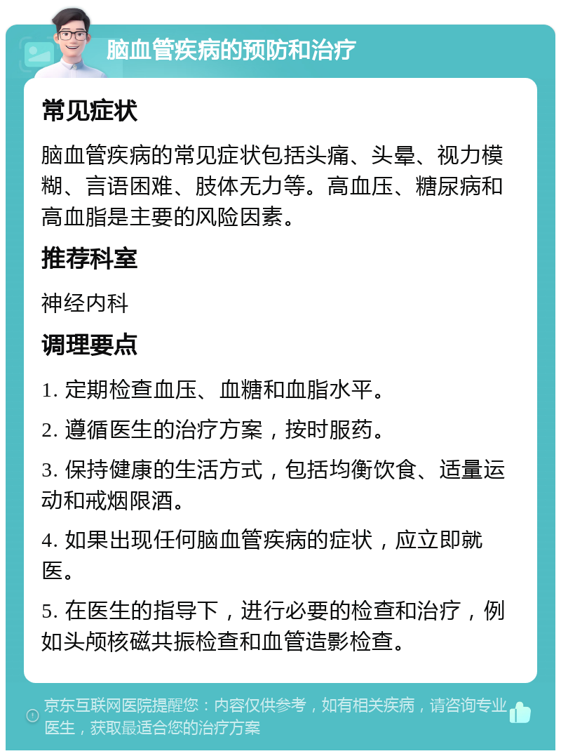 脑血管疾病的预防和治疗 常见症状 脑血管疾病的常见症状包括头痛、头晕、视力模糊、言语困难、肢体无力等。高血压、糖尿病和高血脂是主要的风险因素。 推荐科室 神经内科 调理要点 1. 定期检查血压、血糖和血脂水平。 2. 遵循医生的治疗方案，按时服药。 3. 保持健康的生活方式，包括均衡饮食、适量运动和戒烟限酒。 4. 如果出现任何脑血管疾病的症状，应立即就医。 5. 在医生的指导下，进行必要的检查和治疗，例如头颅核磁共振检查和血管造影检查。