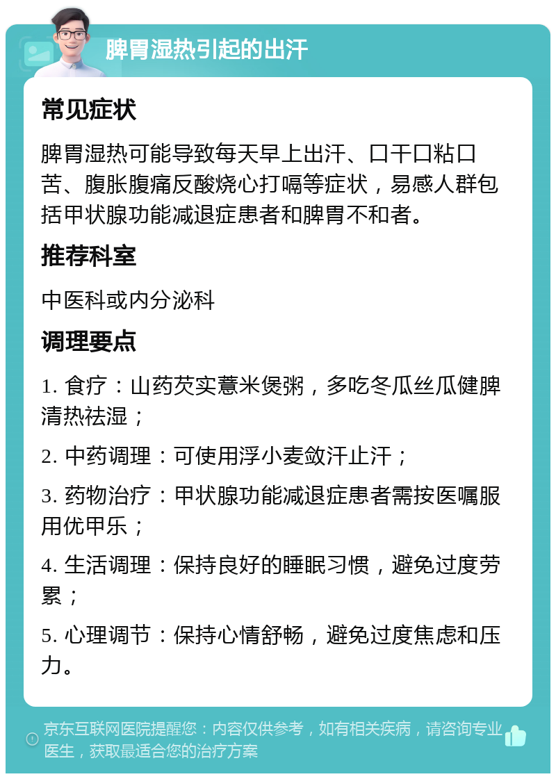 脾胃湿热引起的出汗 常见症状 脾胃湿热可能导致每天早上出汗、口干口粘口苦、腹胀腹痛反酸烧心打嗝等症状，易感人群包括甲状腺功能减退症患者和脾胃不和者。 推荐科室 中医科或内分泌科 调理要点 1. 食疗：山药芡实薏米煲粥，多吃冬瓜丝瓜健脾清热祛湿； 2. 中药调理：可使用浮小麦敛汗止汗； 3. 药物治疗：甲状腺功能减退症患者需按医嘱服用优甲乐； 4. 生活调理：保持良好的睡眠习惯，避免过度劳累； 5. 心理调节：保持心情舒畅，避免过度焦虑和压力。