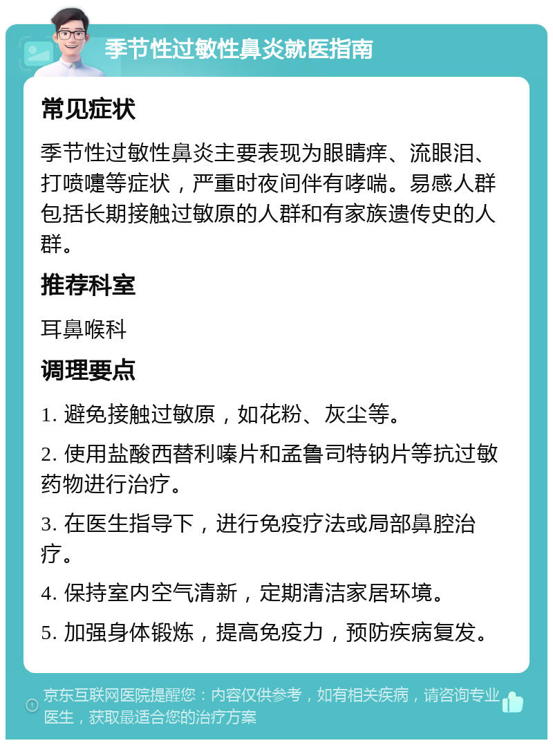 季节性过敏性鼻炎就医指南 常见症状 季节性过敏性鼻炎主要表现为眼睛痒、流眼泪、打喷嚏等症状，严重时夜间伴有哮喘。易感人群包括长期接触过敏原的人群和有家族遗传史的人群。 推荐科室 耳鼻喉科 调理要点 1. 避免接触过敏原，如花粉、灰尘等。 2. 使用盐酸西替利嗪片和孟鲁司特钠片等抗过敏药物进行治疗。 3. 在医生指导下，进行免疫疗法或局部鼻腔治疗。 4. 保持室内空气清新，定期清洁家居环境。 5. 加强身体锻炼，提高免疫力，预防疾病复发。