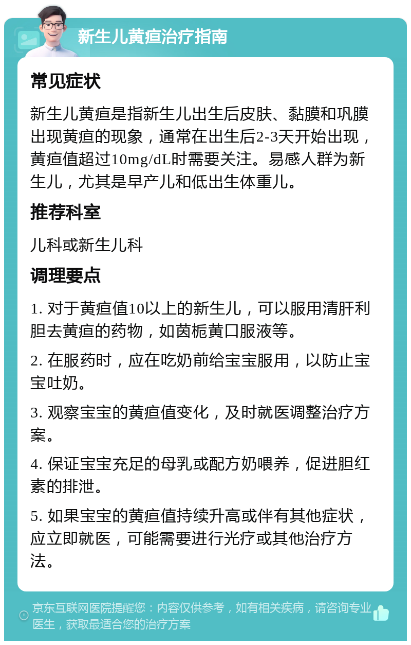 新生儿黄疸治疗指南 常见症状 新生儿黄疸是指新生儿出生后皮肤、黏膜和巩膜出现黄疸的现象，通常在出生后2-3天开始出现，黄疸值超过10mg/dL时需要关注。易感人群为新生儿，尤其是早产儿和低出生体重儿。 推荐科室 儿科或新生儿科 调理要点 1. 对于黄疸值10以上的新生儿，可以服用清肝利胆去黄疸的药物，如茵栀黄口服液等。 2. 在服药时，应在吃奶前给宝宝服用，以防止宝宝吐奶。 3. 观察宝宝的黄疸值变化，及时就医调整治疗方案。 4. 保证宝宝充足的母乳或配方奶喂养，促进胆红素的排泄。 5. 如果宝宝的黄疸值持续升高或伴有其他症状，应立即就医，可能需要进行光疗或其他治疗方法。