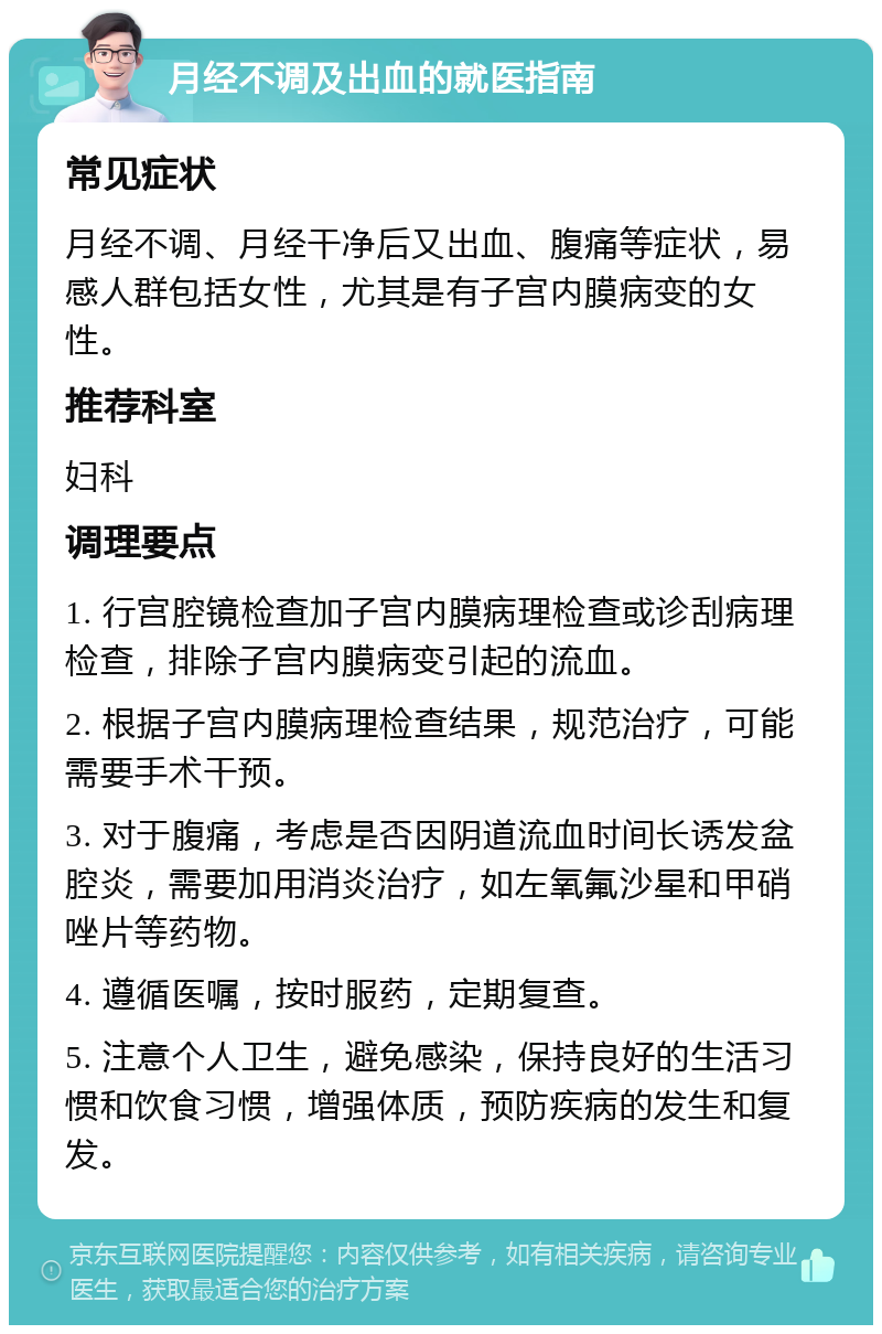 月经不调及出血的就医指南 常见症状 月经不调、月经干净后又出血、腹痛等症状，易感人群包括女性，尤其是有子宫内膜病变的女性。 推荐科室 妇科 调理要点 1. 行宫腔镜检查加子宫内膜病理检查或诊刮病理检查，排除子宫内膜病变引起的流血。 2. 根据子宫内膜病理检查结果，规范治疗，可能需要手术干预。 3. 对于腹痛，考虑是否因阴道流血时间长诱发盆腔炎，需要加用消炎治疗，如左氧氟沙星和甲硝唑片等药物。 4. 遵循医嘱，按时服药，定期复查。 5. 注意个人卫生，避免感染，保持良好的生活习惯和饮食习惯，增强体质，预防疾病的发生和复发。